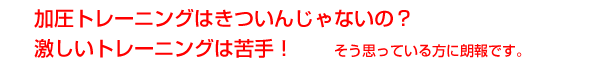 加圧トレーニングはきついんじゃないの？激しいトレーニングは苦手！と思っている方に朗報です。